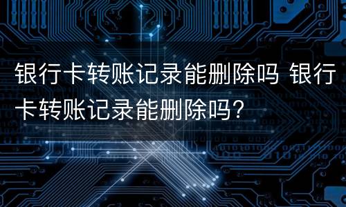 银行卡转账记录能删除吗 银行卡转账记录能删除吗?