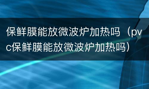 保鲜膜能放微波炉加热吗（pvc保鲜膜能放微波炉加热吗）