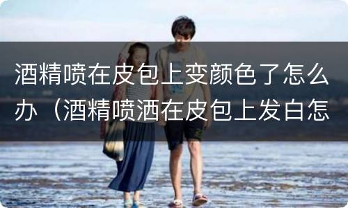 酒精喷在皮包上变颜色了怎么办（酒精喷洒在皮包上发白怎么去掉）