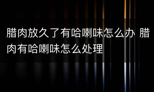 腊肉放久了有哈喇味怎么办 腊肉有哈喇味怎么处理