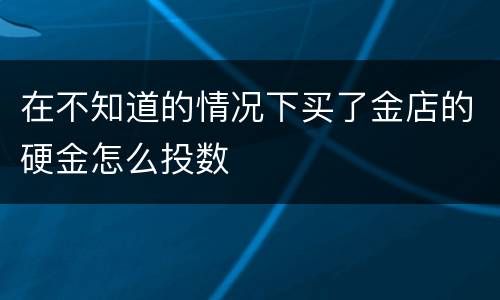 在不知道的情况下买了金店的硬金怎么投数