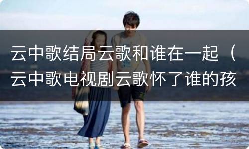 云中歌结局云歌和谁在一起（云中歌电视剧云歌怀了谁的孩子）