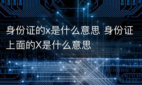 身份证的x是什么意思 身份证上面的X是什么意思