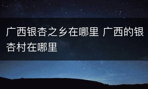 广西银杏之乡在哪里 广西的银杏村在哪里