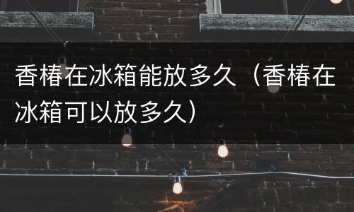 香椿在冰箱能放多久（香椿在冰箱可以放多久）