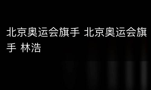 北京奥运会旗手 北京奥运会旗手 林浩