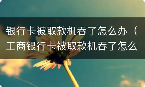 银行卡被取款机吞了怎么办（工商银行卡被取款机吞了怎么办）