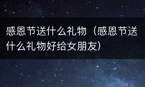 感恩节送什么礼物（感恩节送什么礼物好给女朋友）