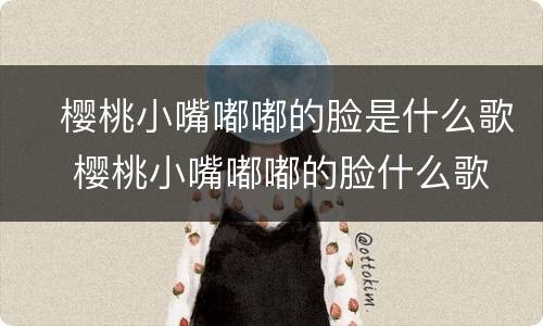 ​樱桃小嘴嘟嘟的脸是什么歌 ​樱桃小嘴嘟嘟的脸什么歌