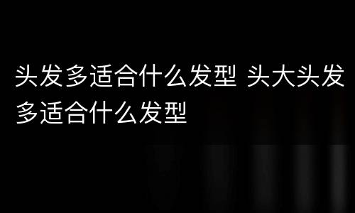 头发多适合什么发型 头大头发多适合什么发型