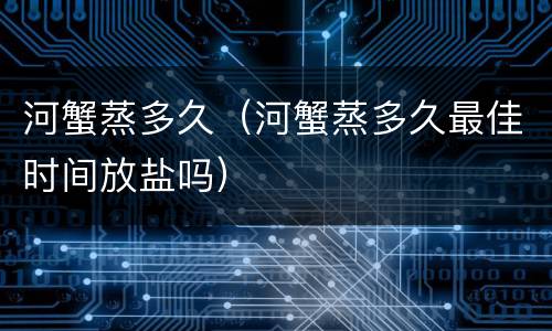 河蟹蒸多久（河蟹蒸多久最佳时间放盐吗）
