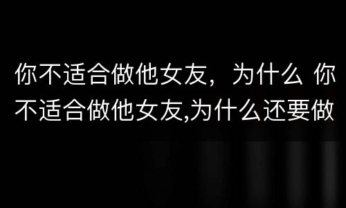 你不适合做他女友，为什么 你不适合做他女友,为什么还要做