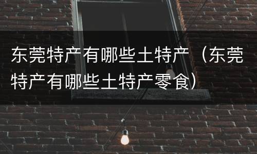 东莞特产有哪些土特产（东莞特产有哪些土特产零食）