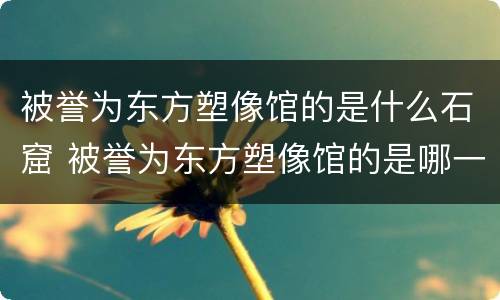 被誉为东方塑像馆的是什么石窟 被誉为东方塑像馆的是哪一座石窟