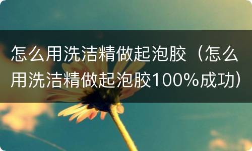 怎么用洗洁精做起泡胶（怎么用洗洁精做起泡胶100%成功）