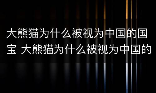 大熊猫为什么被视为中国的国宝 大熊猫为什么被视为中国的国宝20字