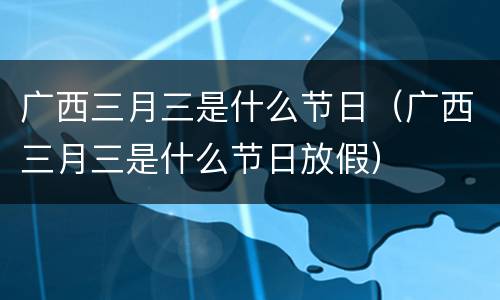 广西三月三是什么节日（广西三月三是什么节日放假）
