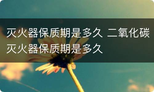 灭火器保质期是多久 二氧化碳灭火器保质期是多久