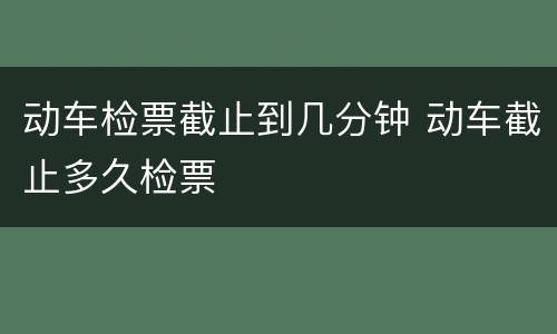 动车检票截止到几分钟 动车截止多久检票