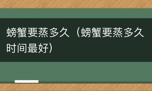 螃蟹要蒸多久（螃蟹要蒸多久时间最好）