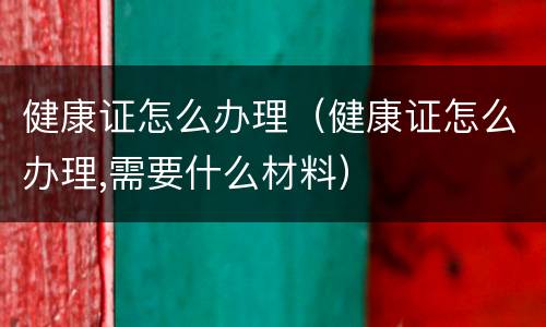 健康证怎么办理（健康证怎么办理,需要什么材料）