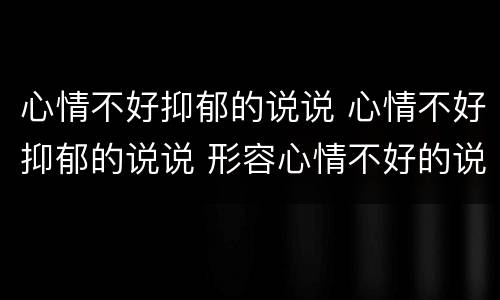 心情不好抑郁的说说 心情不好抑郁的说说 形容心情不好的说说