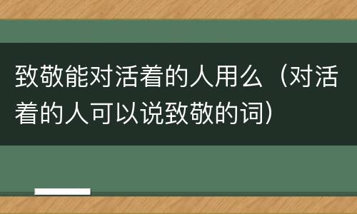 致敬能对活着的人用么（对活着的人可以说致敬的词）