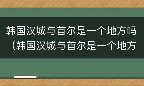韩国汉城与首尔是一个地方吗（韩国汉城与首尔是一个地方吗知乎）