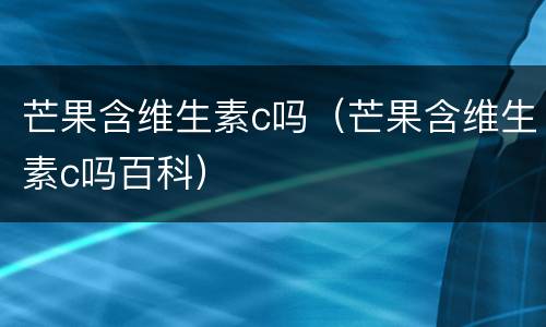 芒果含维生素c吗（芒果含维生素c吗百科）