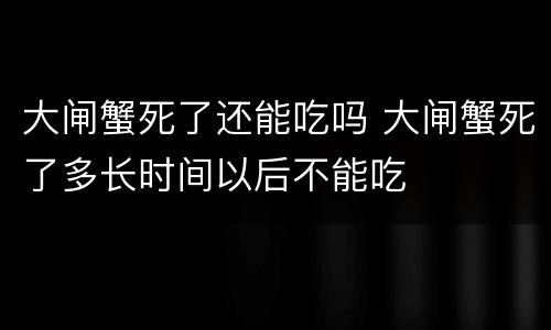 大闸蟹死了还能吃吗 大闸蟹死了多长时间以后不能吃