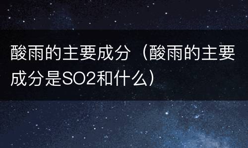 酸雨的主要成分（酸雨的主要成分是SO2和什么）