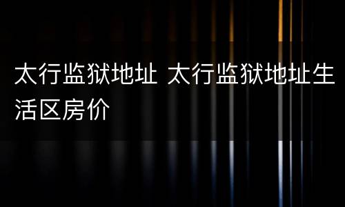 太行监狱地址 太行监狱地址生活区房价