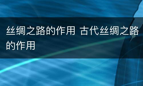 丝绸之路的作用 古代丝绸之路的作用