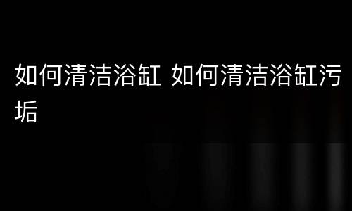 如何清洁浴缸 如何清洁浴缸污垢