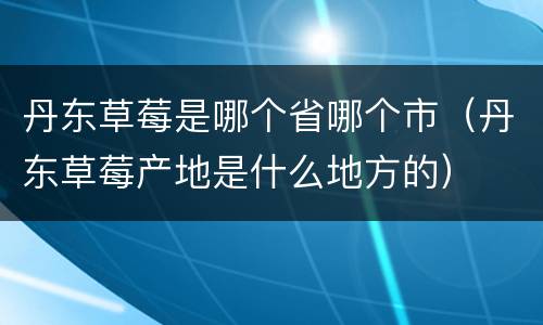 丹东草莓是哪个省哪个市（丹东草莓产地是什么地方的）