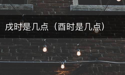 戌时是几点（酉时是几点）