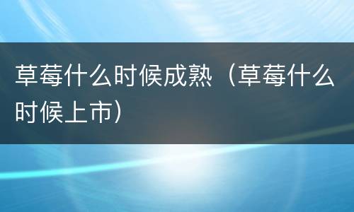 草莓什么时候成熟（草莓什么时候上市）