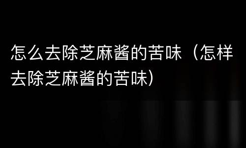怎么去除芝麻酱的苦味（怎样去除芝麻酱的苦味）