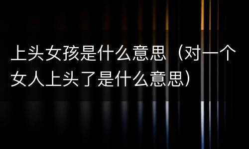 上头女孩是什么意思（对一个女人上头了是什么意思）