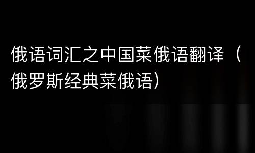 俄语词汇之中国菜俄语翻译（俄罗斯经典菜俄语）