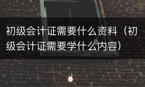 初级会计证需要什么资料（初级会计证需要学什么内容）