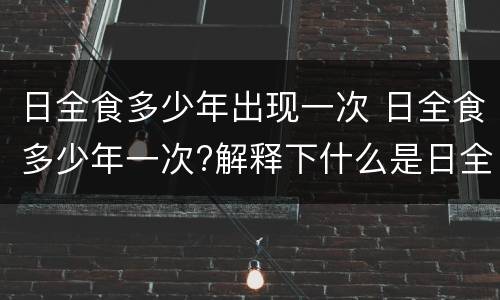 日全食多少年出现一次 日全食多少年一次?解释下什么是日全食