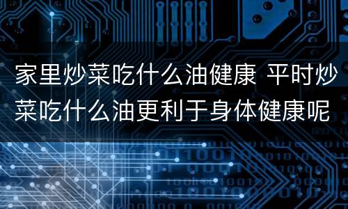 家里炒菜吃什么油健康 平时炒菜吃什么油更利于身体健康呢