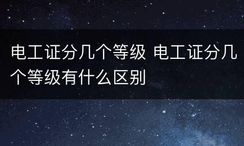 电工证分几个等级 电工证分几个等级有什么区别