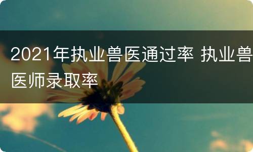 2021年执业兽医通过率 执业兽医师录取率