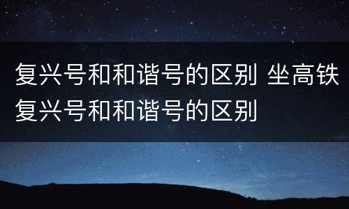 复兴号和和谐号的区别 坐高铁复兴号和和谐号的区别