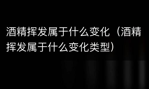 酒精挥发属于什么变化（酒精挥发属于什么变化类型）
