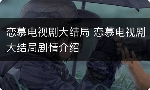 恋慕电视剧大结局 恋慕电视剧大结局剧情介绍