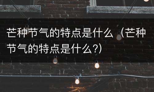 芒种节气的特点是什么（芒种节气的特点是什么?）