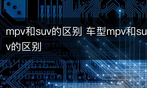 mpv和suv的区别 车型mpv和suv的区别